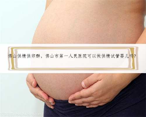 佛山供精供卵群，佛山市第一人民医院可以做供精试管婴儿吗？